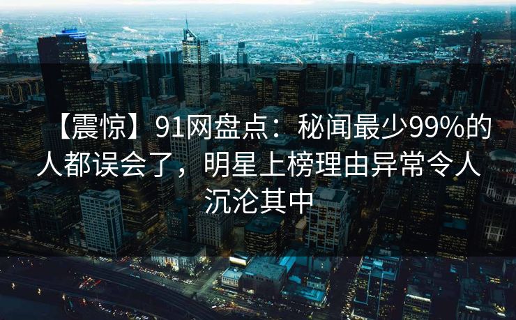 【震惊】91网盘点：秘闻最少99%的人都误会了，明星上榜理由异常令人沉沦其中