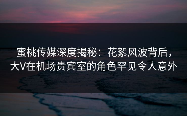 蜜桃传媒深度揭秘：花絮风波背后，大V在机场贵宾室的角色罕见令人意外