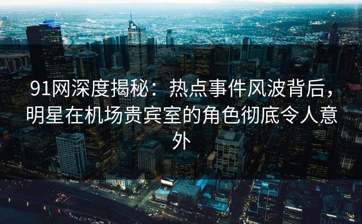 91网深度揭秘：热点事件风波背后，明星在机场贵宾室的角色彻底令人意外