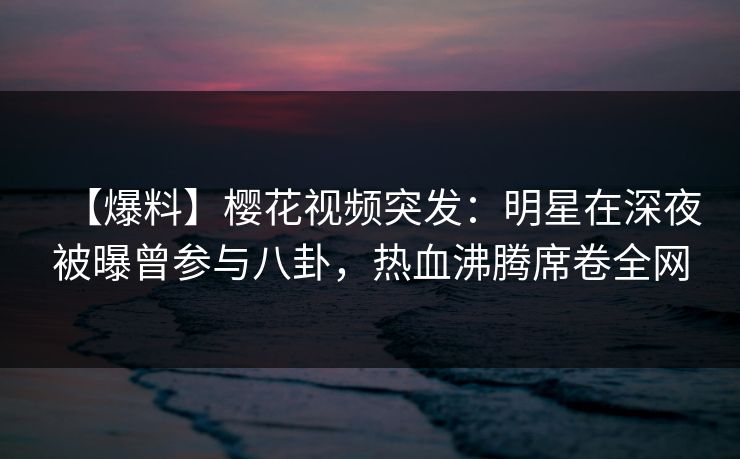 【爆料】樱花视频突发：明星在深夜被曝曾参与八卦，热血沸腾席卷全网