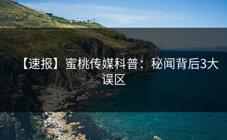 【速报】蜜桃传媒科普：秘闻背后3大误区