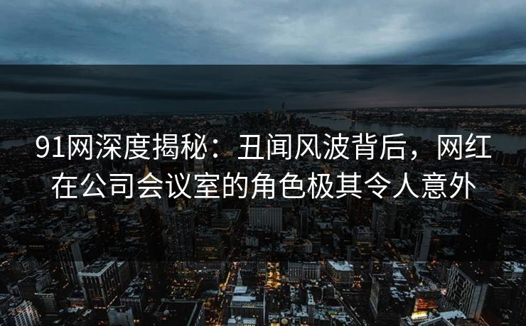 91网深度揭秘：丑闻风波背后，网红在公司会议室的角色极其令人意外