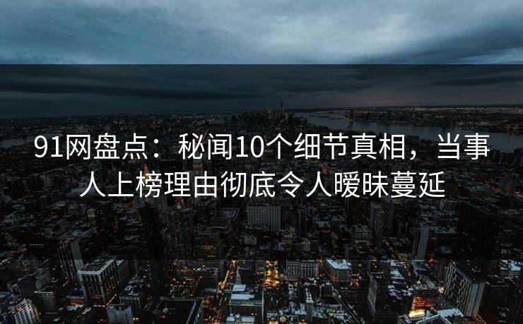 91网盘点：秘闻10个细节真相，当事人上榜理由彻底令人暧昧蔓延