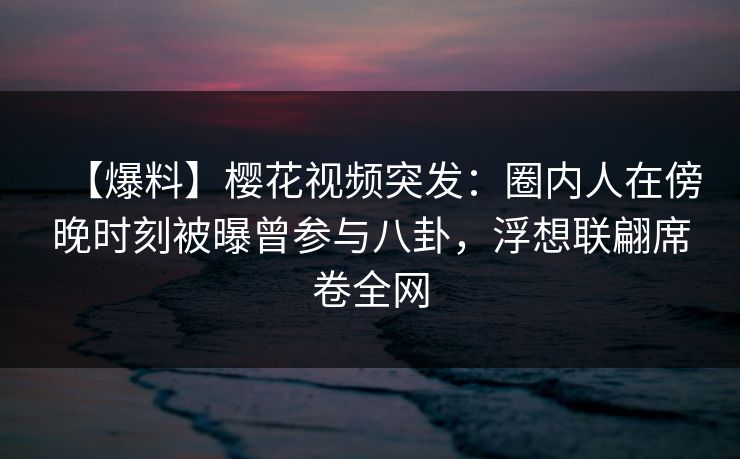 【爆料】樱花视频突发：圈内人在傍晚时刻被曝曾参与八卦，浮想联翩席卷全网