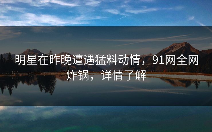 明星在昨晚遭遇猛料动情,91网全网炸锅,详情了解