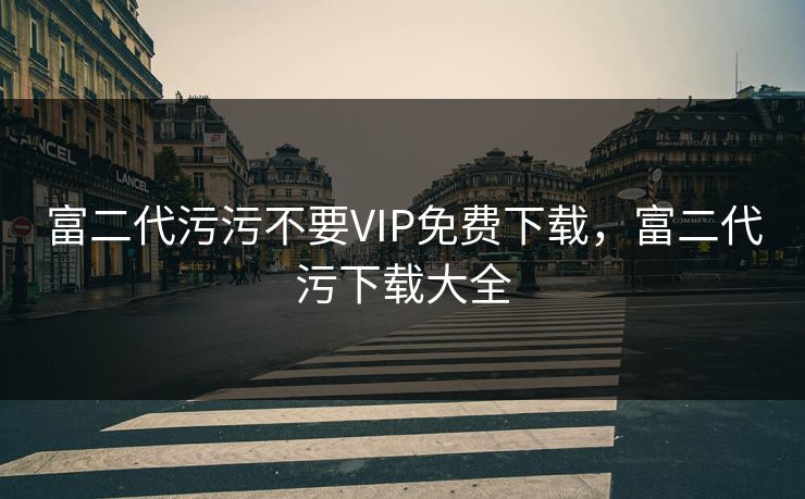 富二代污污不要VIP免费下载,富二代污下载大全
