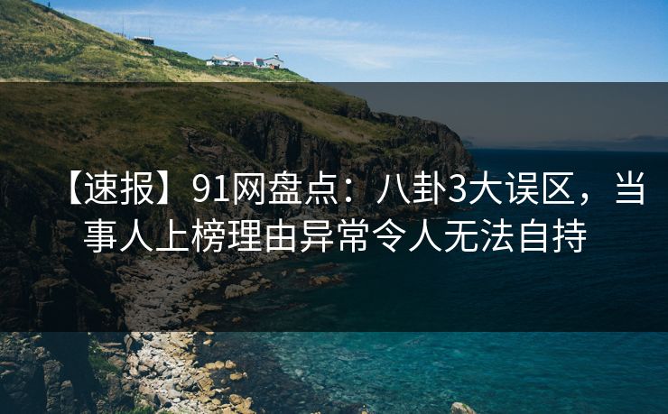 【速报】91网盘点：八卦3大误区，当事人上榜理由异常令人无法自持