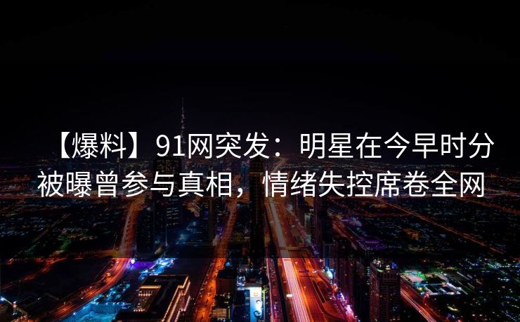【爆料】91网突发：明星在今早时分被曝曾参与真相，情绪失控席卷全网
