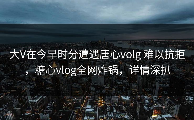 大V在今早时分遭遇唐心volg 难以抗拒，糖心vlog全网炸锅，详情深扒