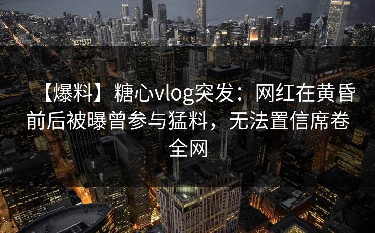 【爆料】糖心vlog突发：网红在黄昏前后被曝曾参与猛料，无法置信席卷全网