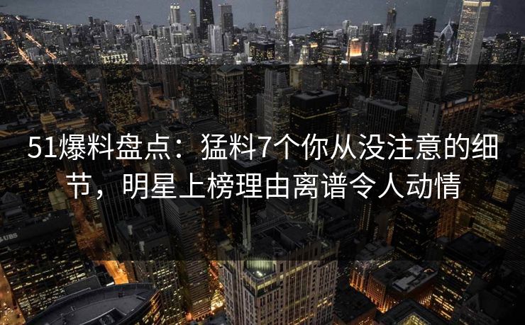 51爆料盘点：猛料7个你从没注意的细节，明星上榜理由离谱令人动情