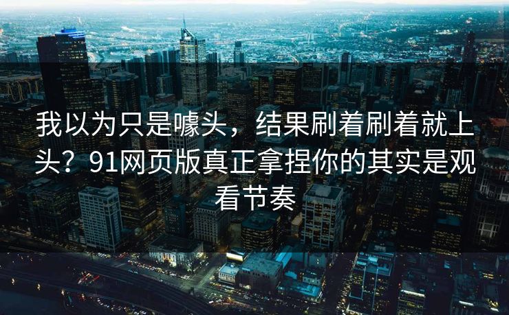 我以为只是噱头，结果刷着刷着就上头？91网页版真正拿捏你的其实是观看节奏