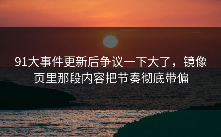 91大事件更新后争议一下大了，镜像页里那段内容把节奏彻底带偏