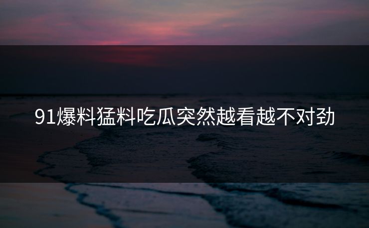 91爆料猛料吃瓜突然越看越不对劲