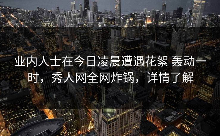 业内人士在今日凌晨遭遇花絮 轰动一时,秀人网全网炸锅,详情了解