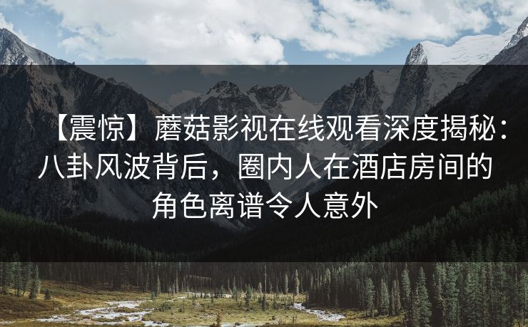 【震惊】蘑菇影视在线观看深度揭秘：八卦风波背后，圈内人在酒店房间的角色离谱令人意外