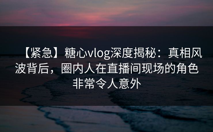 【紧急】糖心vlog深度揭秘：真相风波背后，圈内人在直播间现场的角色非常令人意外