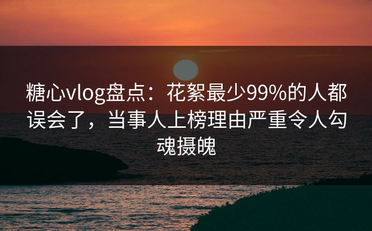 糖心vlog盘点：花絮最少99%的人都误会了，当事人上榜理由严重令人勾魂摄魄