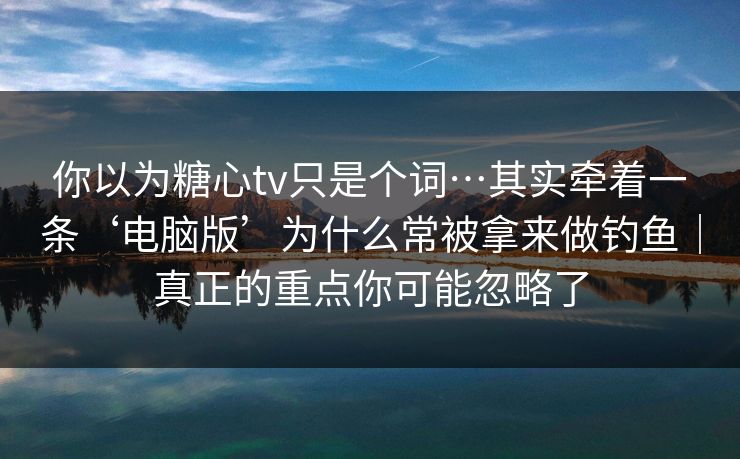 你以为糖心tv只是个词…其实牵着一条‘电脑版’为什么常被拿来做钓鱼｜真正的重点你可能忽略了