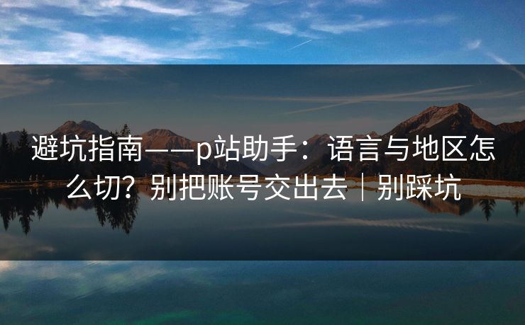 避坑指南——p站助手：语言与地区怎么切？别把账号交出去｜别踩坑