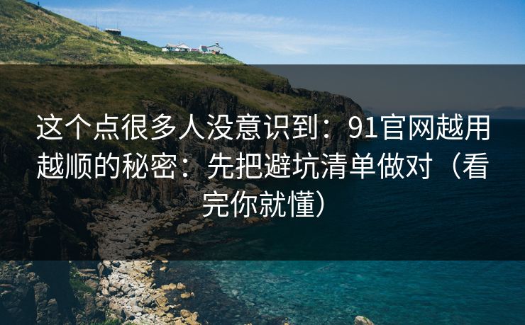 这个点很多人没意识到：91官网越用越顺的秘密：先把避坑清单做对（看完你就懂）