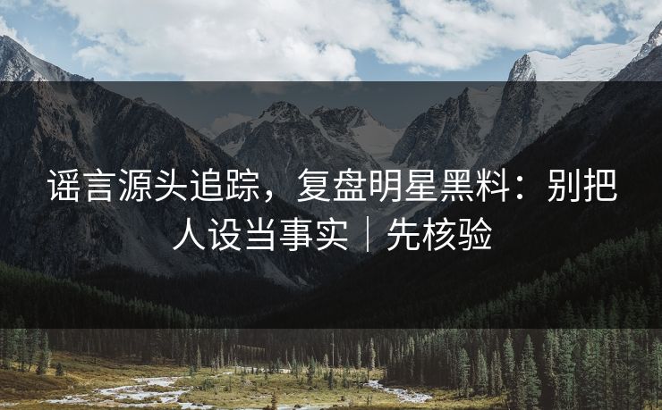 谣言源头追踪，复盘明星黑料：别把人设当事实｜先核验