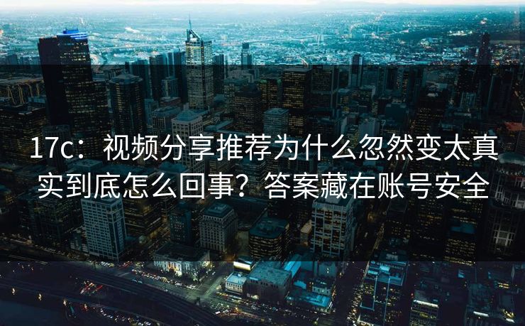 17c：视频分享推荐为什么忽然变太真实到底怎么回事？答案藏在账号安全