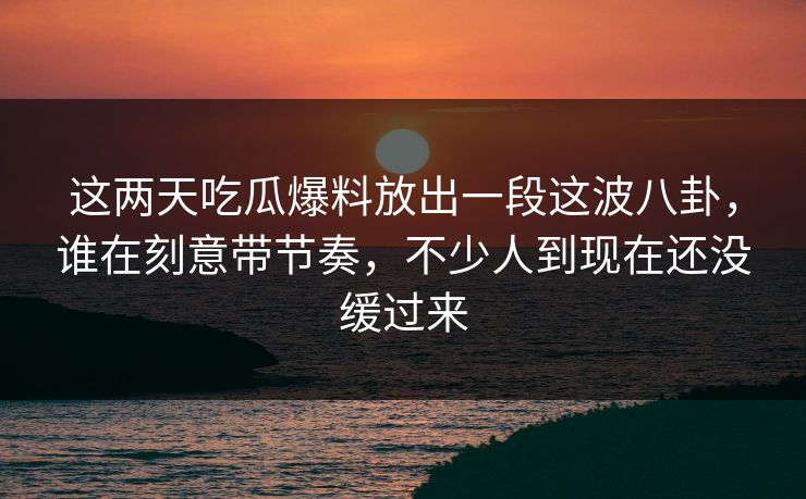 这两天吃瓜爆料放出一段这波八卦，谁在刻意带节奏，不少人到现在还没缓过来