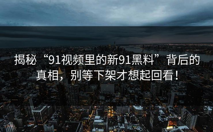 揭秘“91视频里的新91黑料”背后的真相，别等下架才想起回看！